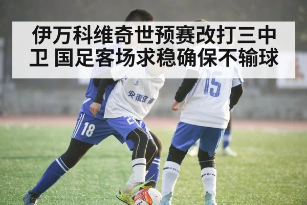 伊万科维奇世预赛改打三中卫 国足客场求稳确保不输球